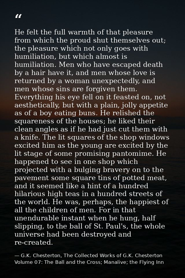 He felt the full warmth of that pleasure from which the proud shut themselves out; the pleasure which not only goes with — G.K. Chesterton, The Collected Works of G.K. Chesterton Volume 07: The Ball and the Cross; Manalive; the Flying Inn