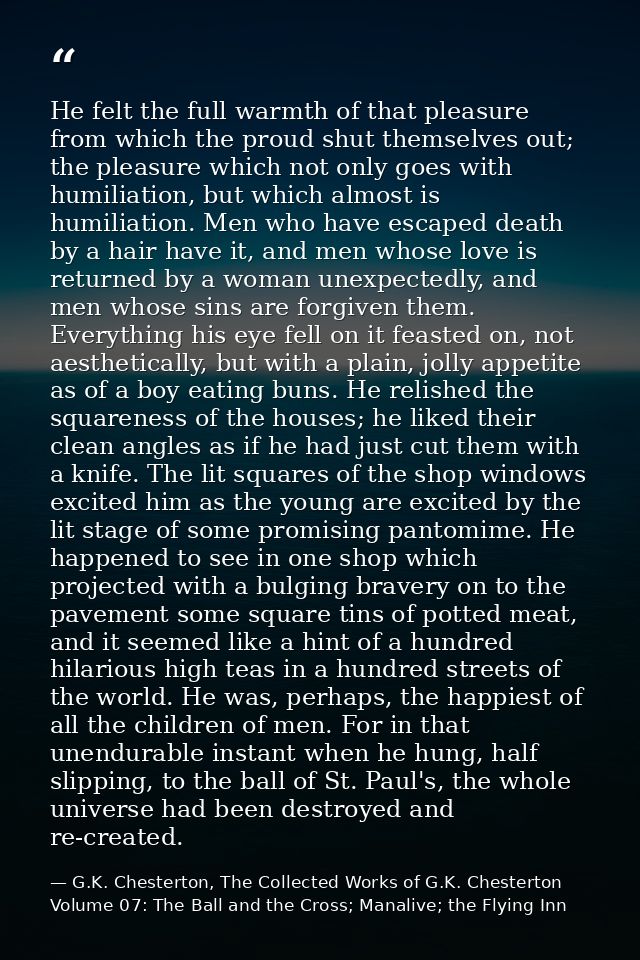 He felt the full warmth of that pleasure from which the proud shut themselves out; the pleasure which not only goes with — G.K. Chesterton, The Collected Works of G.K. Chesterton Volume 07: The Ball and the Cross; Manalive; the Flying Inn