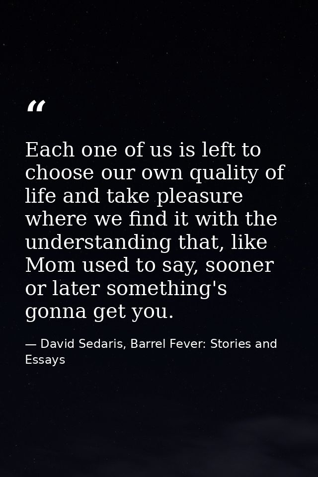 Each one of us is left to choose our own quality of life and take pleasure where we find it with the understanding that, — David Sedaris, Barrel Fever: Stories and Essays