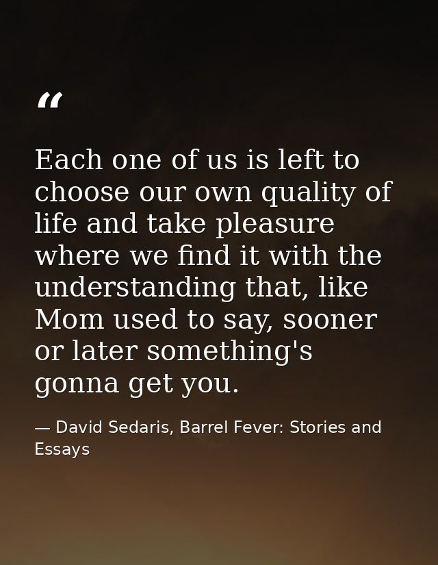 Each one of us is left to choose our own quality of life and take pleasure where we find it with the understanding that, — David Sedaris, Barrel Fever: Stories and Essays