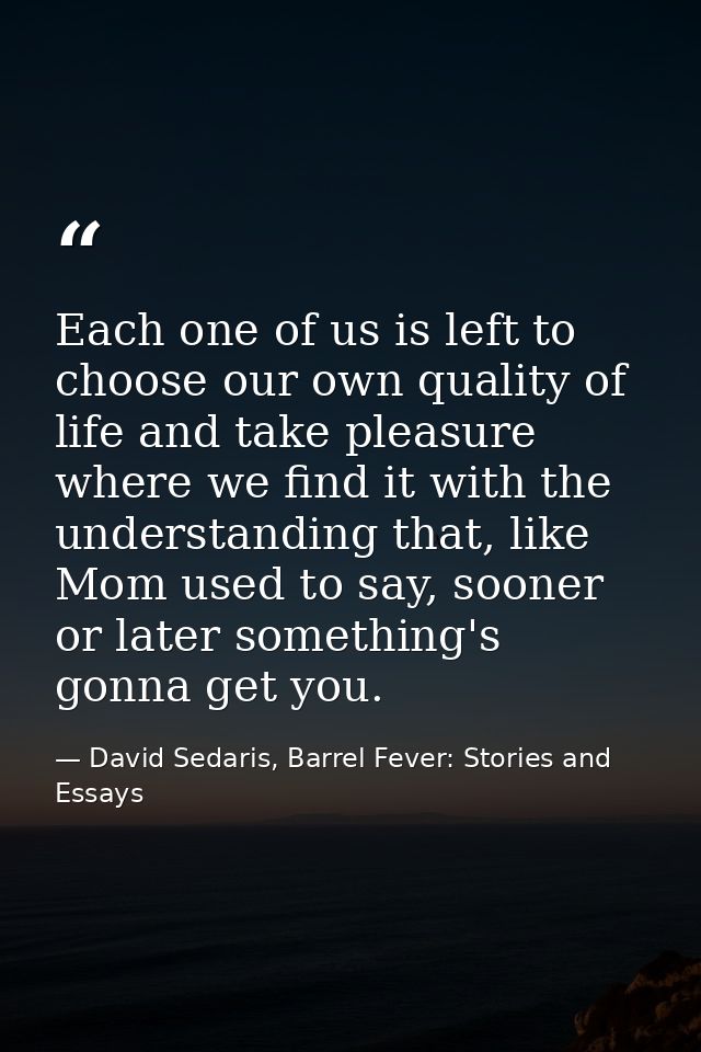 Each one of us is left to choose our own quality of life and take pleasure where we find it with the understanding that, — David Sedaris, Barrel Fever: Stories and Essays