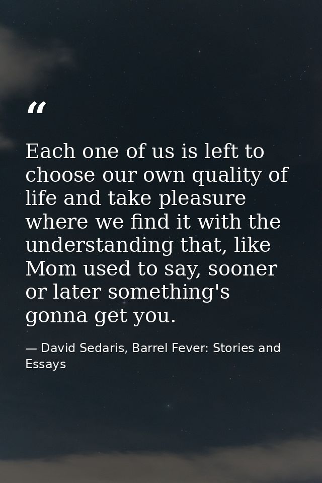 Each one of us is left to choose our own quality of life and take pleasure where we find it with the understanding that, — David Sedaris, Barrel Fever: Stories and Essays