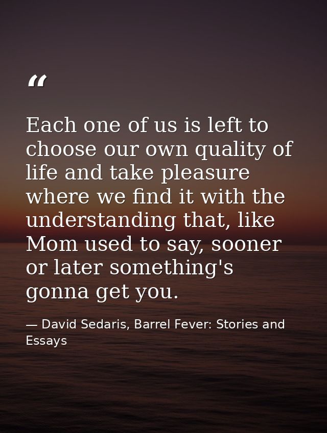 Each one of us is left to choose our own quality of life and take pleasure where we find it with the understanding that, — David Sedaris, Barrel Fever: Stories and Essays
