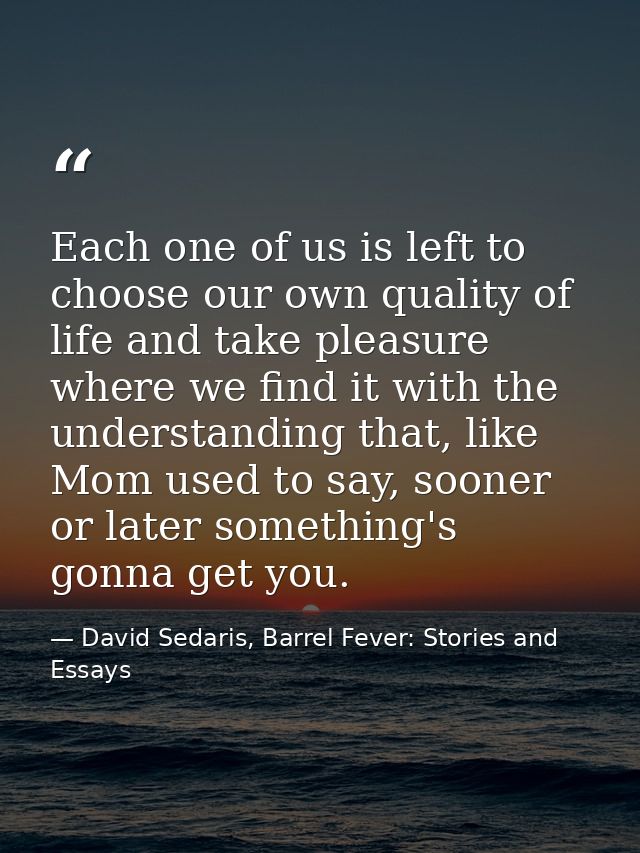 Each one of us is left to choose our own quality of life and take pleasure where we find it with the understanding that, — David Sedaris, Barrel Fever: Stories and Essays