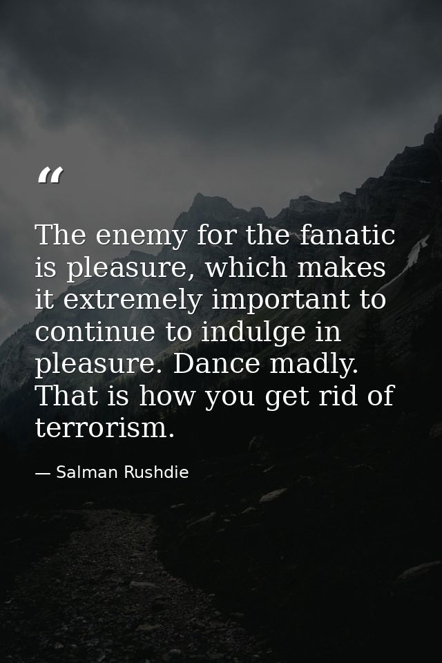 The enemy for the fanatic is pleasure, which makes it extremely important to continue to indulge in pleasure. Dance madl — Salman Rushdie