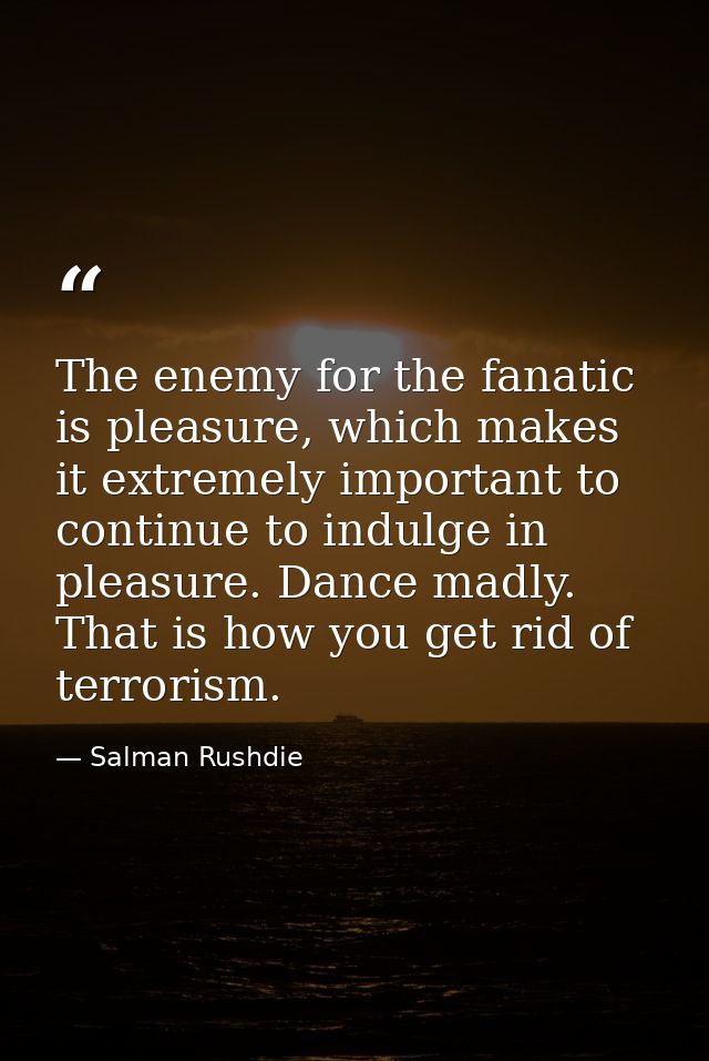 The enemy for the fanatic is pleasure, which makes it extremely important to continue to indulge in pleasure. Dance madl — Salman Rushdie