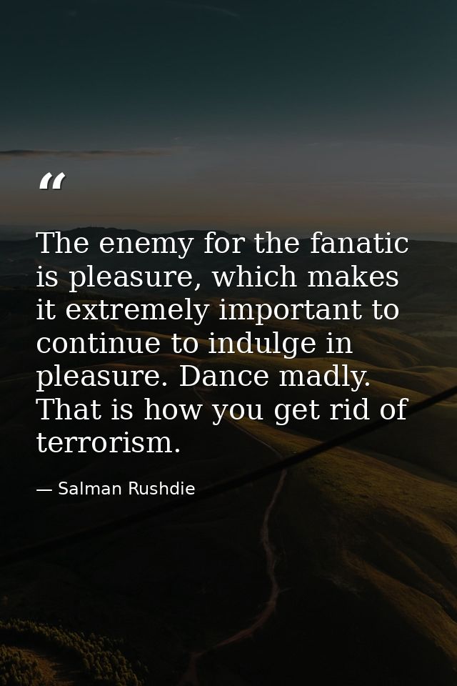 The enemy for the fanatic is pleasure, which makes it extremely important to continue to indulge in pleasure. Dance madl — Salman Rushdie