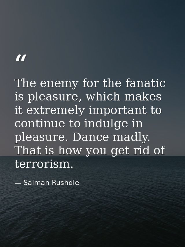 The enemy for the fanatic is pleasure, which makes it extremely important to continue to indulge in pleasure. Dance madl — Salman Rushdie