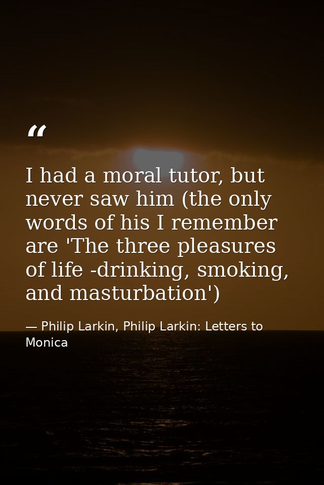 I had a moral tutor, but never saw him (the only words of his I remember are 'The three pleasures of life -drinking, smo — Philip Larkin, Philip Larkin: Letters to Monica