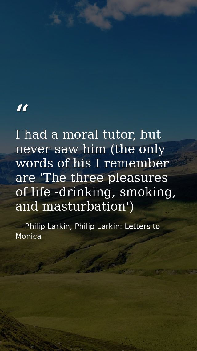 I had a moral tutor, but never saw him (the only words of his I remember are 'The three pleasures of life -drinking, smo — Philip Larkin, Philip Larkin: Letters to Monica