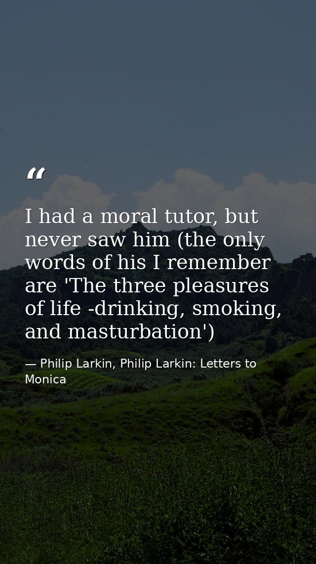 I had a moral tutor, but never saw him (the only words of his I remember are 'The three pleasures of life -drinking, smo — Philip Larkin, Philip Larkin: Letters to Monica