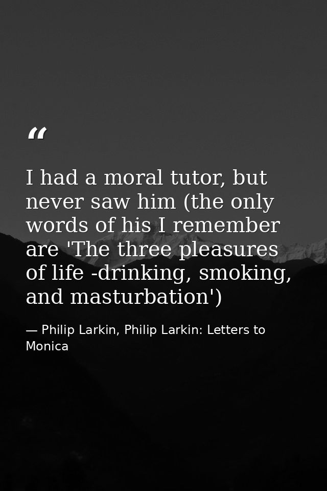 I had a moral tutor, but never saw him (the only words of his I remember are 'The three pleasures of life -drinking, smo — Philip Larkin, Philip Larkin: Letters to Monica