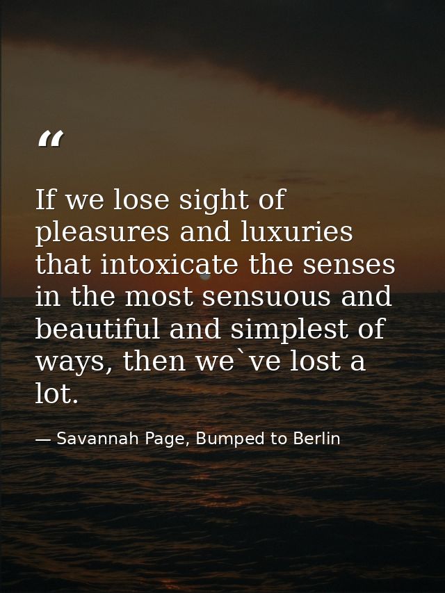 If we lose sight of pleasures and luxuries that intoxicate the senses in the most sensuous and beautiful and simplest of — Savannah Page, Bumped to Berlin
