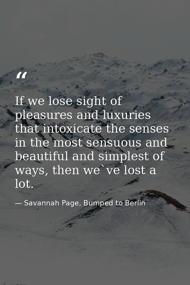 If we lose sight of pleasures and luxuries that intoxicate the senses in the most sensuous and beautiful and simplest of — Savannah Page, Bumped to Berlin