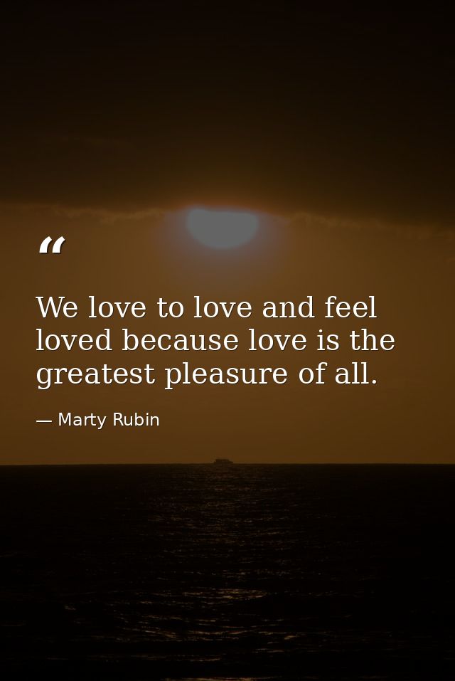 We love to love and feel loved because love is the greatest pleasure of all. — Marty Rubin