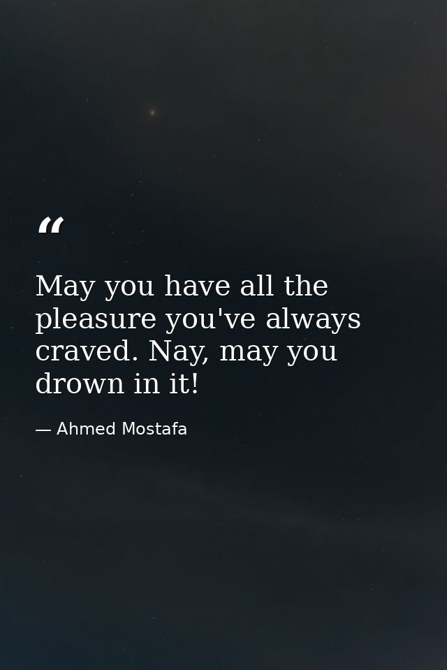 May you have all the pleasure you've always craved. Nay, may you drown in it! — Ahmed Mostafa