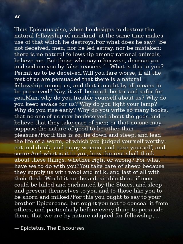 Thus Epicurus also, when he designs to destroy the natural fellowship of mankind, at the same time makes use of that whi — Epictetus, The Discourses