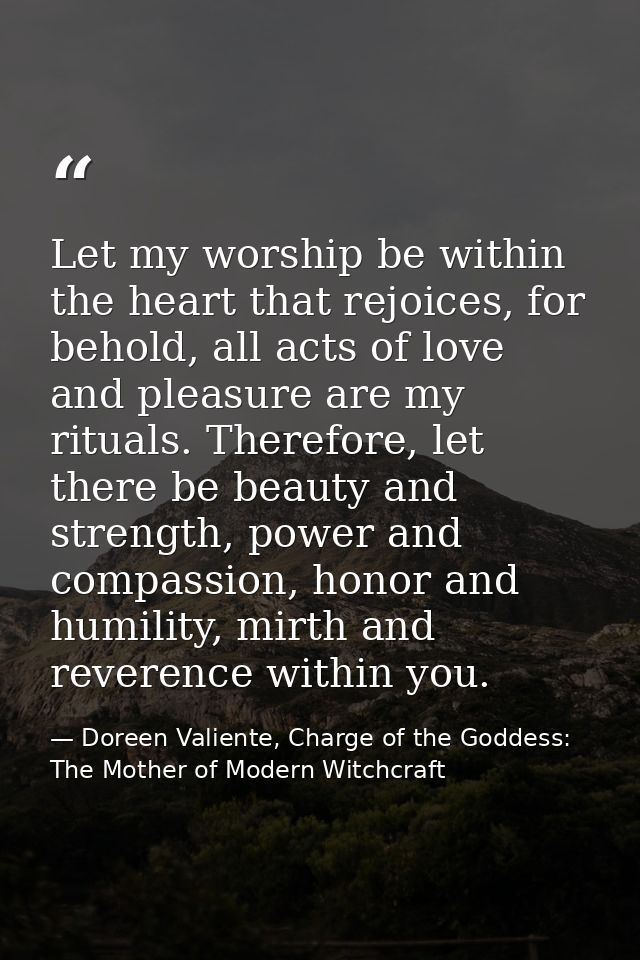 Let my worship be within the heart that rejoices, for behold, all acts of love and pleasure are my rituals. Therefore, l — Doreen Valiente, Charge of the Goddess: The Mother of Modern Witchcraft