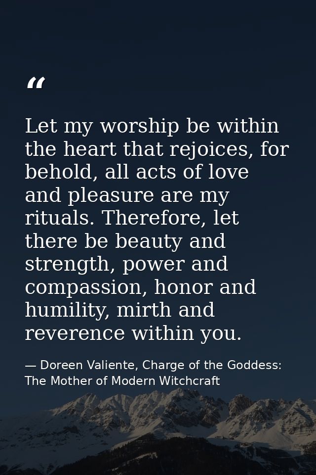 Let my worship be within the heart that rejoices, for behold, all acts of love and pleasure are my rituals. Therefore, l — Doreen Valiente, Charge of the Goddess: The Mother of Modern Witchcraft