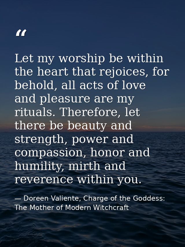 Let my worship be within the heart that rejoices, for behold, all acts of love and pleasure are my rituals. Therefore, l — Doreen Valiente, Charge of the Goddess: The Mother of Modern Witchcraft
