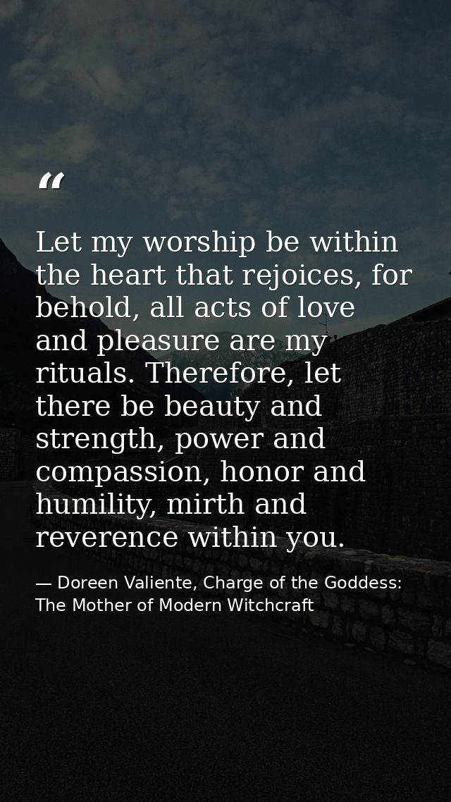 Let my worship be within the heart that rejoices, for behold, all acts of love and pleasure are my rituals. Therefore, l — Doreen Valiente, Charge of the Goddess: The Mother of Modern Witchcraft