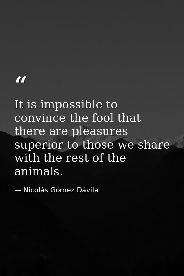 It is impossible to convince the fool that there are pleasures superior to those we share with the rest of the animals. — Nicolás Gómez Dávila