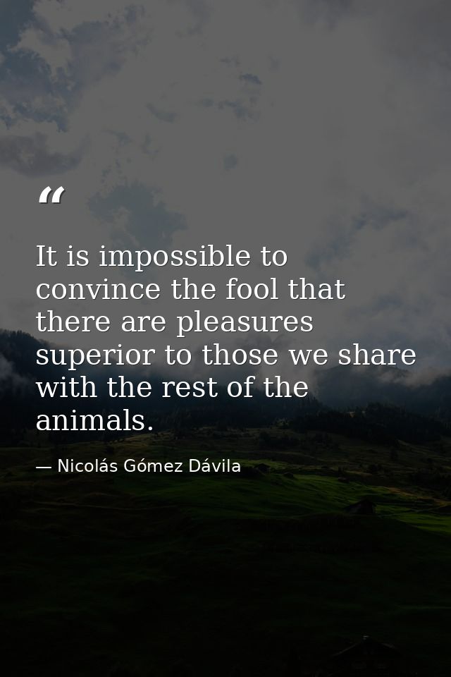 It is impossible to convince the fool that there are pleasures superior to those we share with the rest of the animals. — Nicolás Gómez Dávila