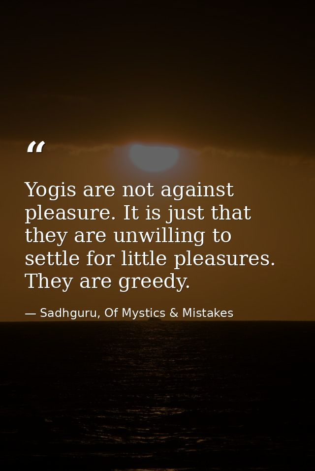 Yogis are not against pleasure. It is just that they are unwilling to settle for little pleasures. They are greedy. — Sadhguru, Of Mystics & Mistakes