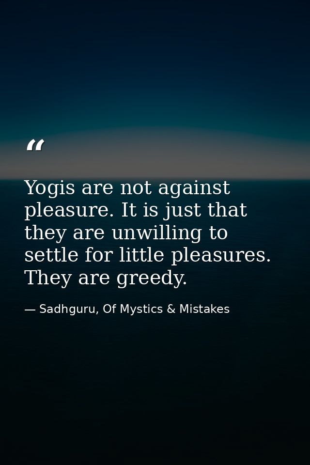 Yogis are not against pleasure. It is just that they are unwilling to settle for little pleasures. They are greedy. — Sadhguru, Of Mystics & Mistakes