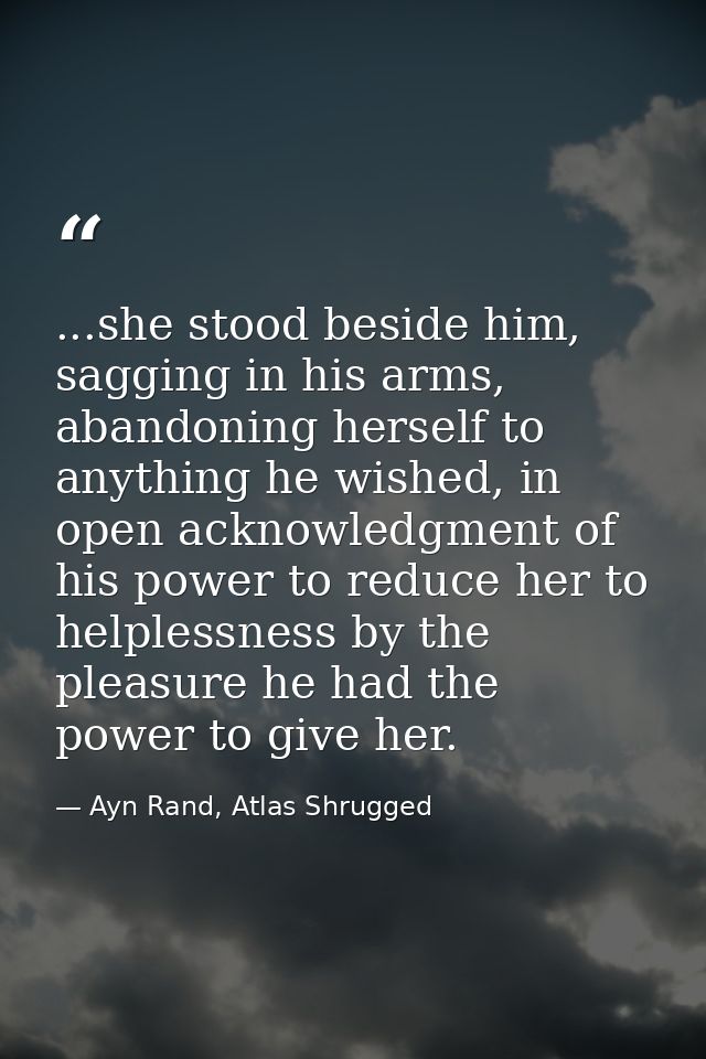 ...she stood beside him, sagging in his arms, abandoning herself to anything he wished, in open acknowledgment of his po — Ayn Rand, Atlas Shrugged