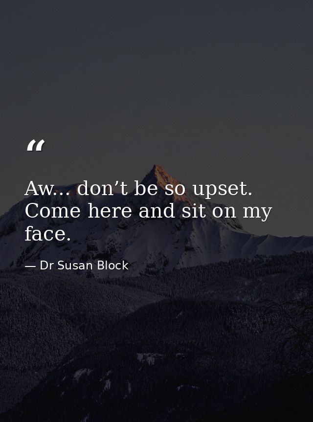 Aw... don’t be so upset. Come here and sit on my face. — Dr Susan Block