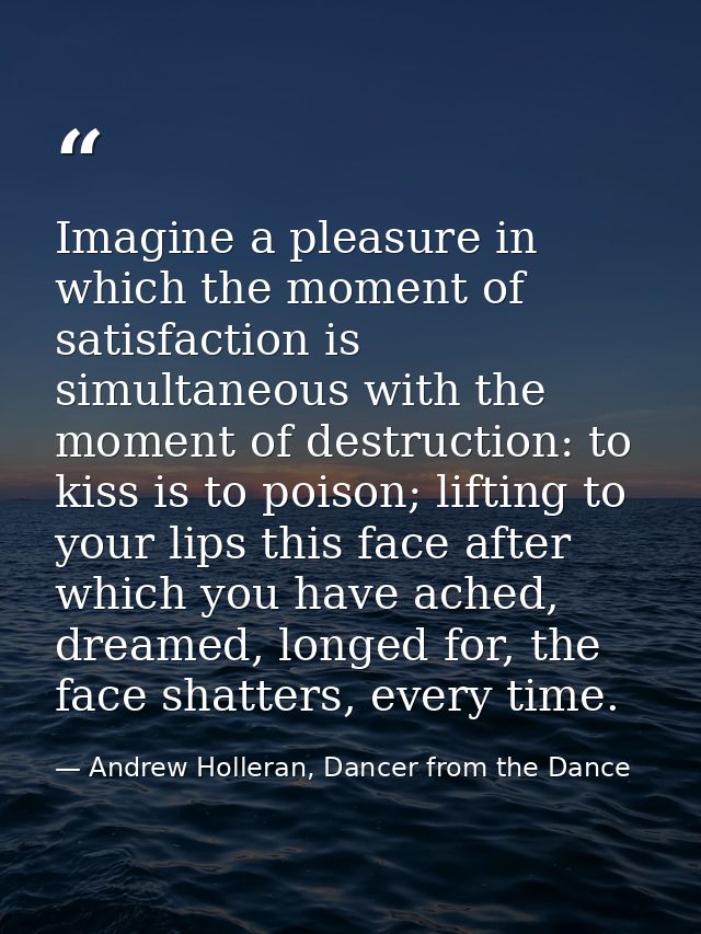 Imagine a pleasure in which the moment of satisfaction is simultaneous with the moment of destruction: to kiss is to poi — Andrew Holleran, Dancer from the Dance