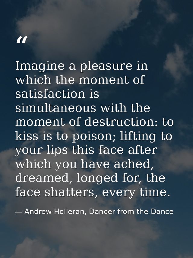 Imagine a pleasure in which the moment of satisfaction is simultaneous with the moment of destruction: to kiss is to poi — Andrew Holleran, Dancer from the Dance