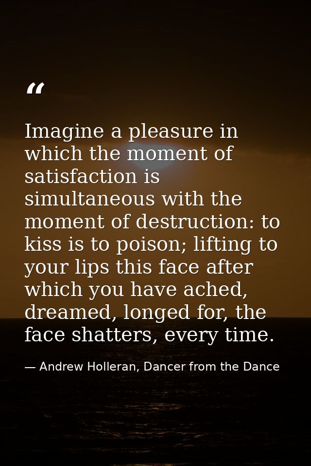 Imagine a pleasure in which the moment of satisfaction is simultaneous with the moment of destruction: to kiss is to poi — Andrew Holleran, Dancer from the Dance