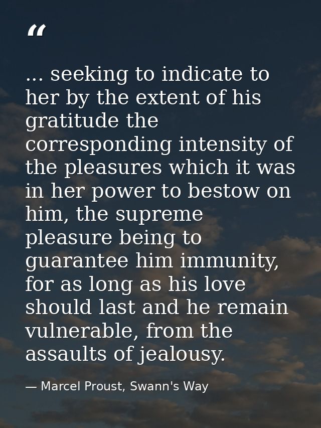 ... seeking to indicate to her by the extent of his gratitude the corresponding intensity of the pleasures which it was  — Marcel Proust, Swann's Way
