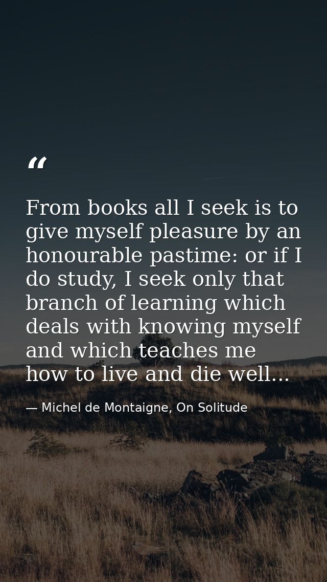From books all I seek is to give myself pleasure by an honourable pastime: or if I do study, I seek only that branch of  — Michel de Montaigne, On Solitude
