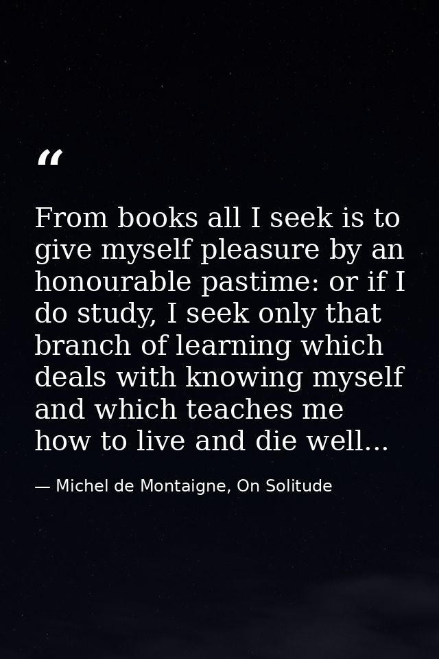 From books all I seek is to give myself pleasure by an honourable pastime: or if I do study, I seek only that branch of  — Michel de Montaigne, On Solitude