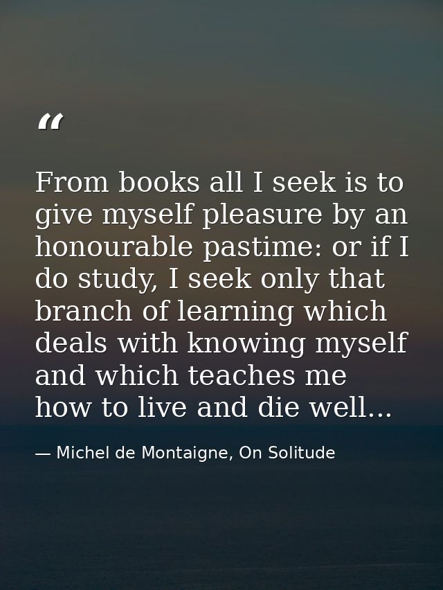 From books all I seek is to give myself pleasure by an honourable pastime: or if I do study, I seek only that branch of  — Michel de Montaigne, On Solitude