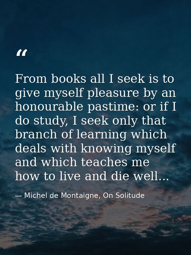 From books all I seek is to give myself pleasure by an honourable pastime: or if I do study, I seek only that branch of  — Michel de Montaigne, On Solitude