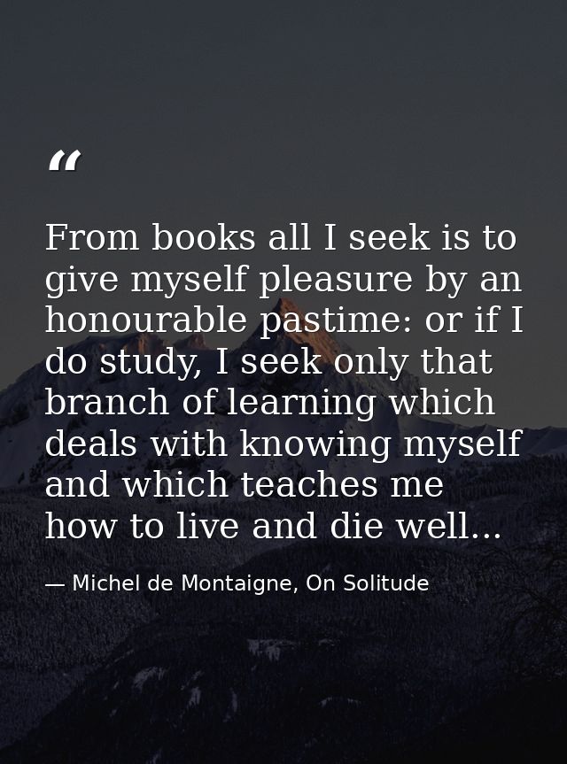 From books all I seek is to give myself pleasure by an honourable pastime: or if I do study, I seek only that branch of  — Michel de Montaigne, On Solitude