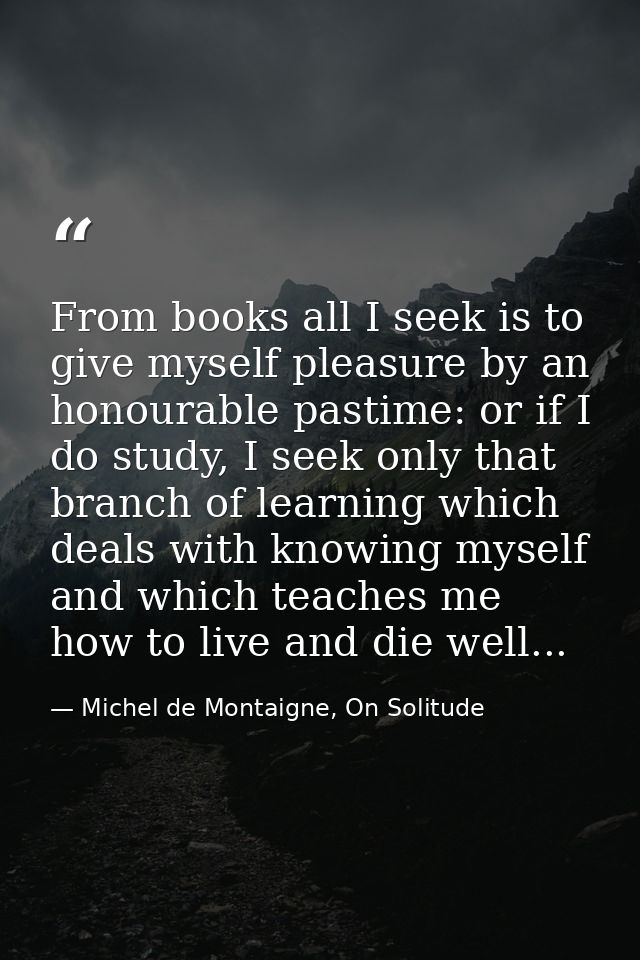 From books all I seek is to give myself pleasure by an honourable pastime: or if I do study, I seek only that branch of  — Michel de Montaigne, On Solitude