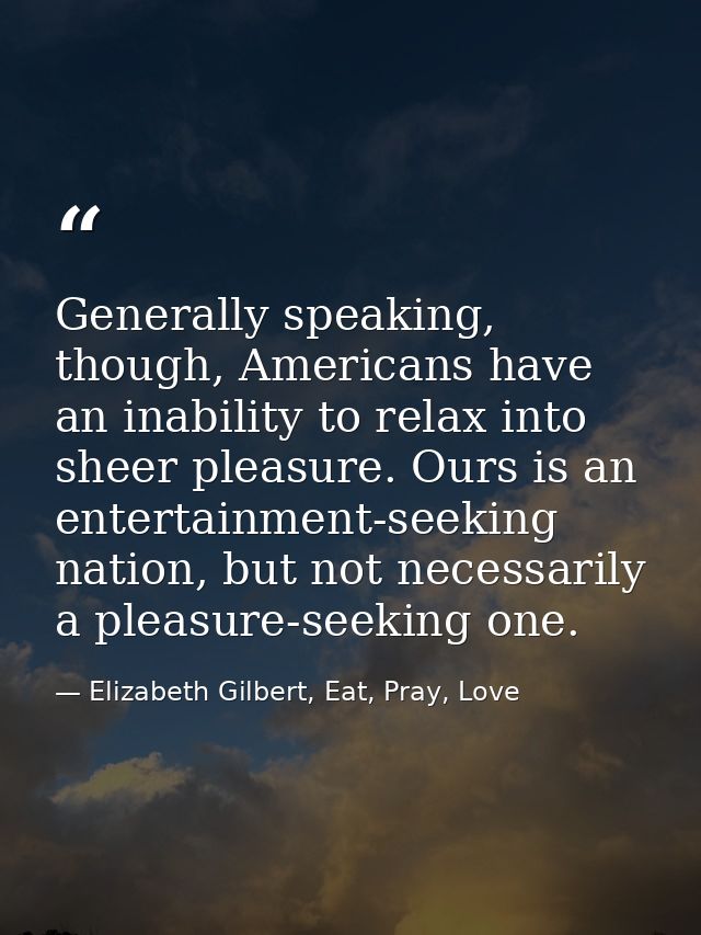Generally speaking, though, Americans have an inability to relax into sheer pleasure. Ours is an entertainment-seeking n — Elizabeth Gilbert, Eat, Pray, Love
