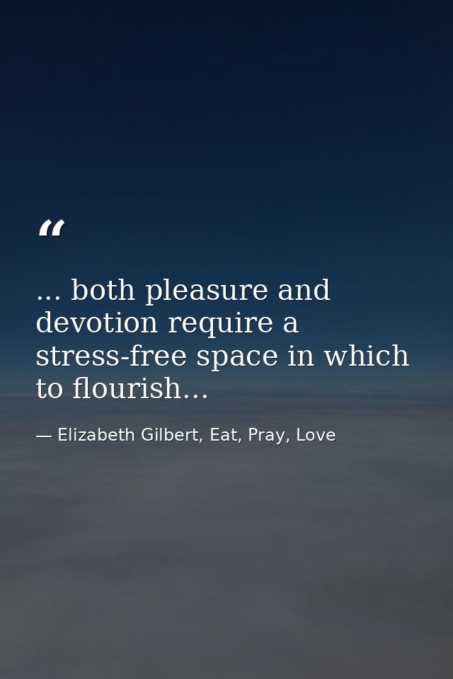 ... both pleasure and devotion require a stress-free space in which to flourish... — Elizabeth Gilbert, Eat, Pray, Love