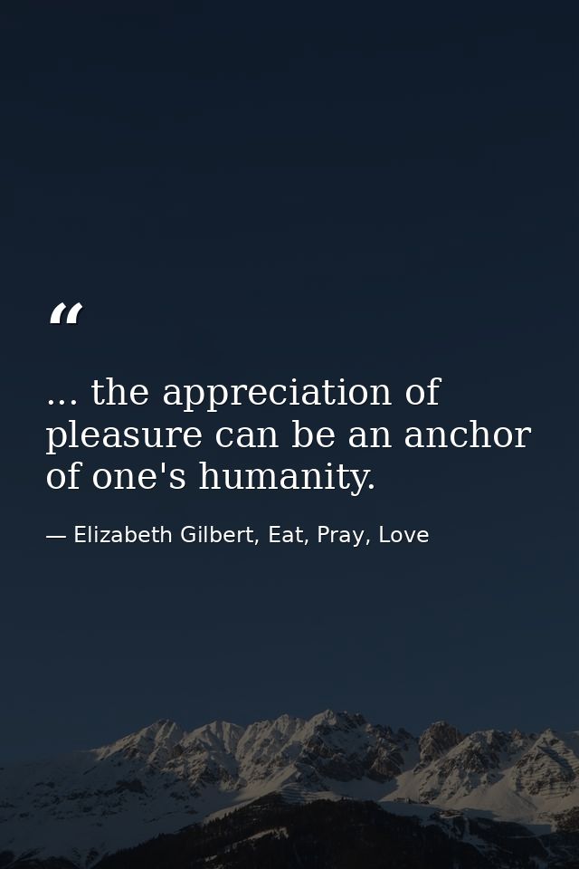 ... the appreciation of pleasure can be an anchor of one's humanity. — Elizabeth Gilbert, Eat, Pray, Love