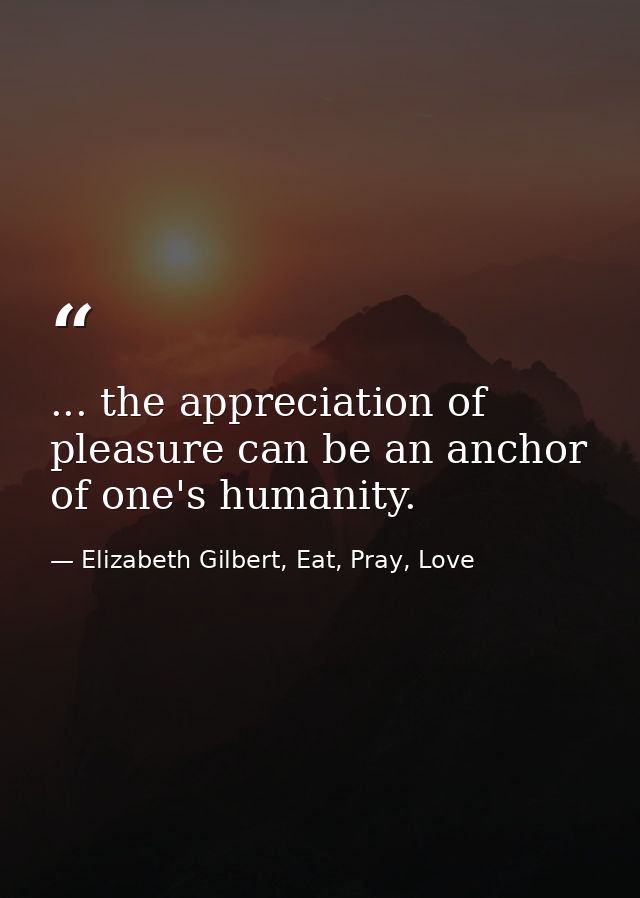 ... the appreciation of pleasure can be an anchor of one's humanity. — Elizabeth Gilbert, Eat, Pray, Love
