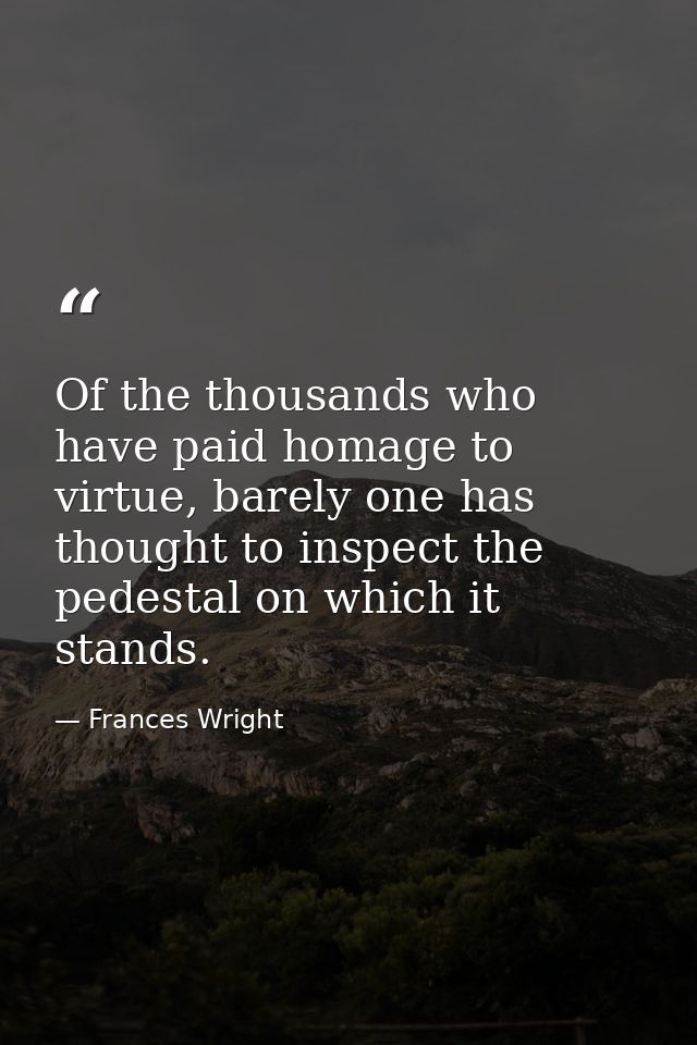 Of the thousands who have paid homage to virtue, barely one has thought to inspect the pedestal on which it stands. — Frances Wright