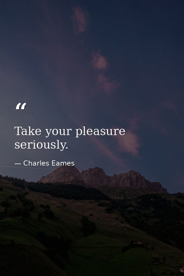 Take your pleasure seriously. — Charles Eames