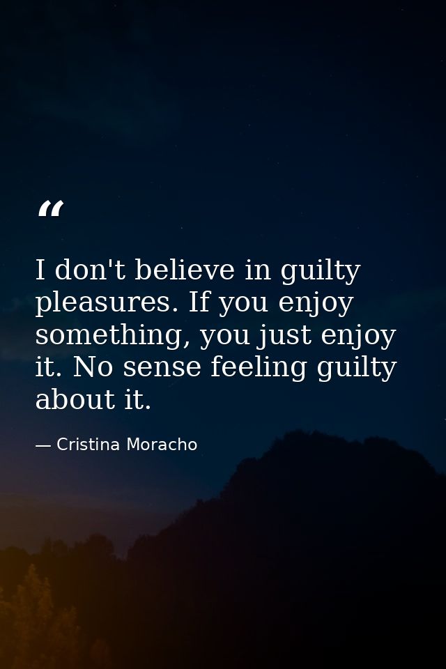 I don't believe in guilty pleasures. If you enjoy something, you just enjoy it. No sense feeling guilty about it. — Cristina Moracho