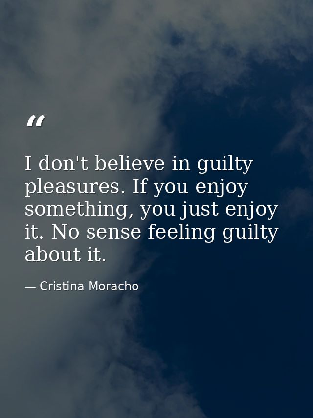 I don't believe in guilty pleasures. If you enjoy something, you just enjoy it. No sense feeling guilty about it. — Cristina Moracho