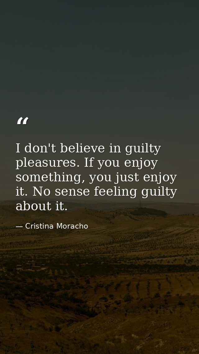 I don't believe in guilty pleasures. If you enjoy something, you just enjoy it. No sense feeling guilty about it. — Cristina Moracho